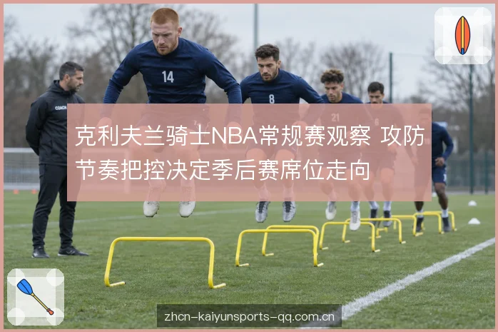 克利夫兰骑士NBA常规赛观察 攻防节奏把控决定季后赛席位走向
